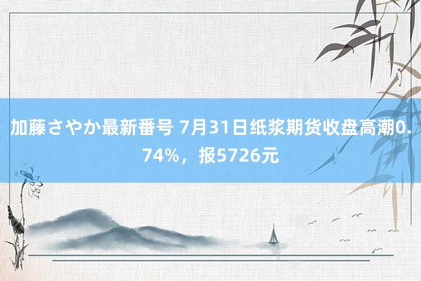 加藤さやか最新番号 7月31日纸浆期货收盘高潮0.74%，报5726元