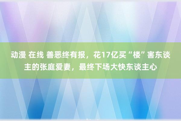 动漫 在线 善恶终有报，花17亿买“楼”害东谈主的张庭爱妻，最终下场大快东谈主心
