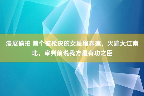 漫展偷拍 首个被枪决的女星程春莲，火遍大江南北，审判前说我方是有功之臣