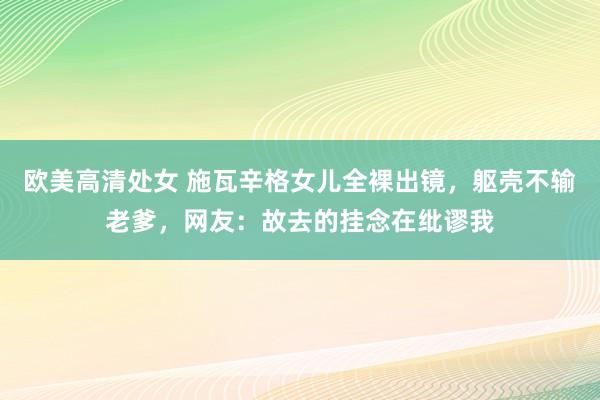 欧美高清处女 施瓦辛格女儿全裸出镜，躯壳不输老爹，网友：故去的挂念在纰谬我