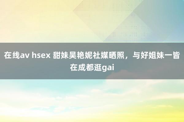 在线av hsex 甜妹吴艳妮社媒晒照，与好姐妹一皆在成都逛gai