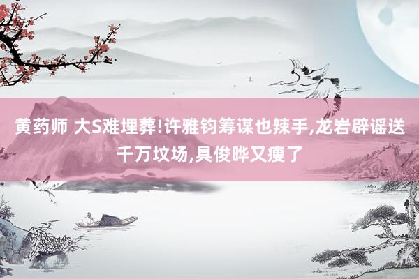 黄药师 大S难埋葬!许雅钧筹谋也辣手，龙岩辟谣送千万坟场，具俊晔又瘦了