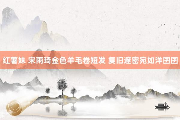 红薯妹 宋雨琦金色羊毛卷短发 复旧邃密宛如洋囝囝