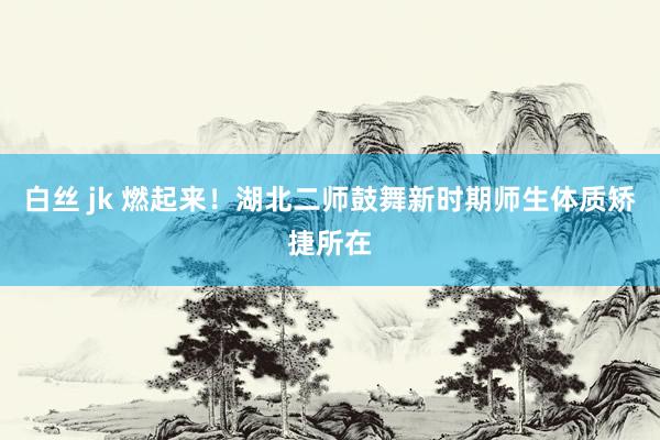 白丝 jk 燃起来！湖北二师鼓舞新时期师生体质矫捷所在