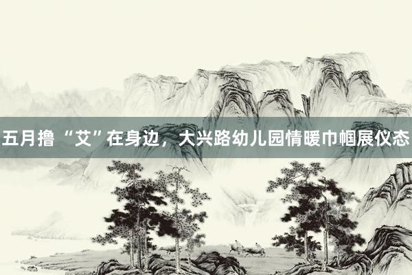 五月撸 “艾”在身边，大兴路幼儿园情暖巾帼展仪态