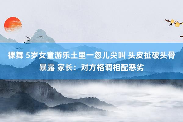 裸舞 5岁女童游乐土里一忽儿尖叫 头皮扯破头骨暴露 家长：对方格调相配恶劣