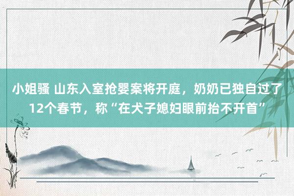 小姐骚 ﻿山东入室抢婴案将开庭，奶奶已独自过了12个春节，称“在犬子媳妇眼前抬不开首”