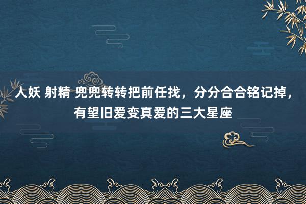 人妖 射精 兜兜转转把前任找，分分合合铭记掉，有望旧爱变真爱的三大星座
