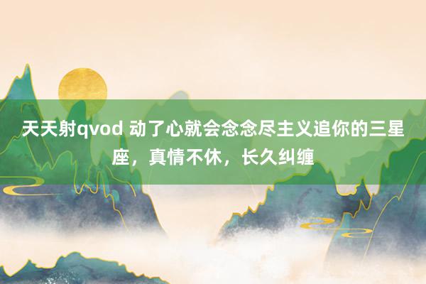 天天射qvod 动了心就会念念尽主义追你的三星座，真情不休，长久纠缠