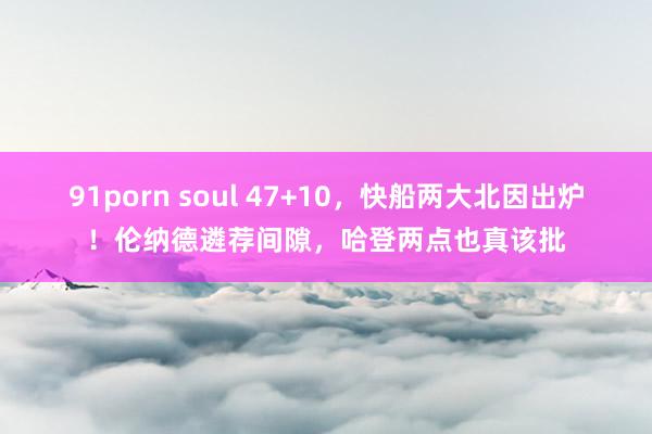 91porn soul 47+10，快船两大北因出炉！伦纳德遴荐间隙，哈登两点也真该批