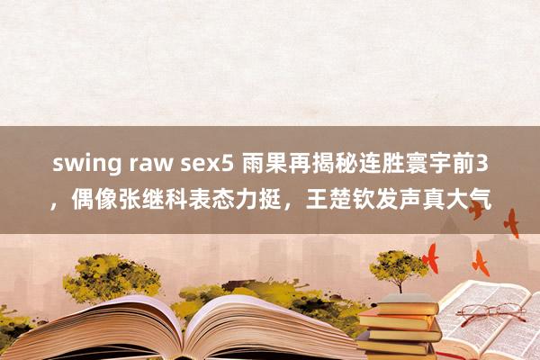 swing raw sex5 雨果再揭秘连胜寰宇前3，偶像张继科表态力挺，王楚钦发声真大气