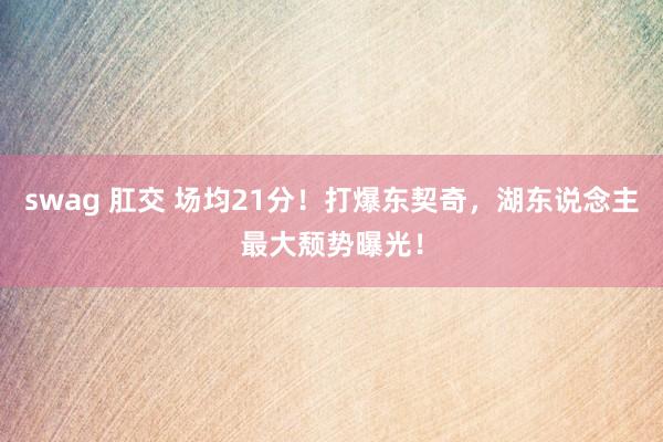 swag 肛交 场均21分！打爆东契奇，湖东说念主最大颓势曝光！