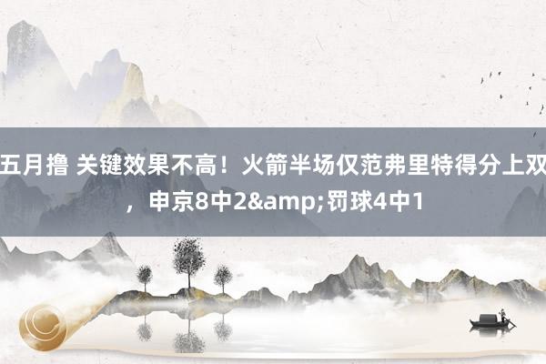 五月撸 关键效果不高！火箭半场仅范弗里特得分上双，申京8中2&罚球4中1