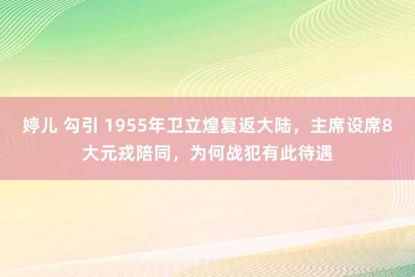 婷儿 勾引 1955年卫立煌复返大陆，主席设席8大元戎陪同，为何战犯有此待遇