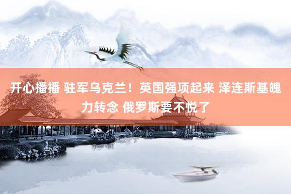 开心播播 驻军乌克兰！英国强项起来 泽连斯基魄力转念 俄罗斯要不悦了