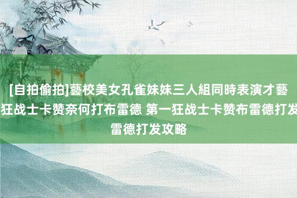 [自拍偷拍]藝校美女孔雀妹妹三人組同時表演才藝 第一狂战士卡赞奈何打布雷德 第一狂战士卡赞布雷德打发攻略