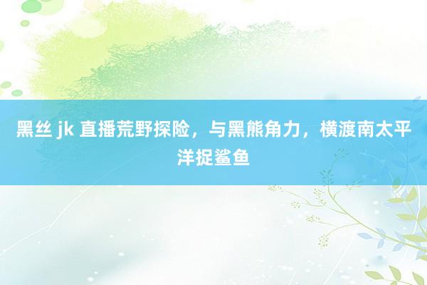 黑丝 jk 直播荒野探险，与黑熊角力，横渡南太平洋捉鲨鱼