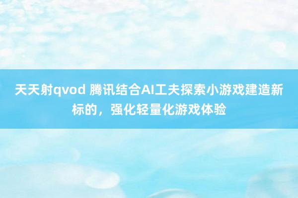 天天射qvod 腾讯结合AI工夫探索小游戏建造新标的，强化轻量化游戏体验