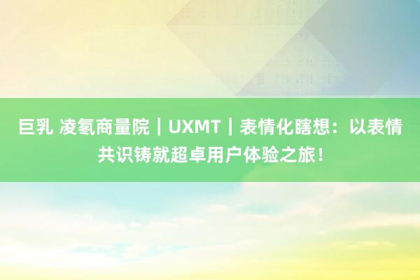 巨乳 凌氡商量院｜UXMT｜表情化瞎想：以表情共识铸就超卓用户体验之旅！