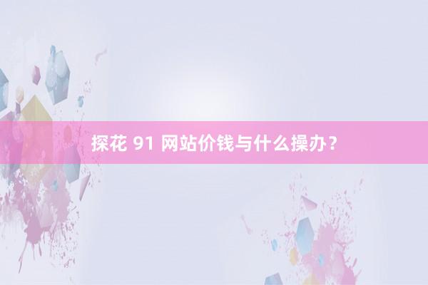 探花 91 网站价钱与什么操办？