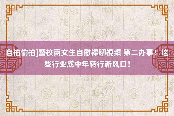 自拍偷拍]藝校兩女生自慰裸聊視頻 第二办事！这些行业成中年转行新风口！