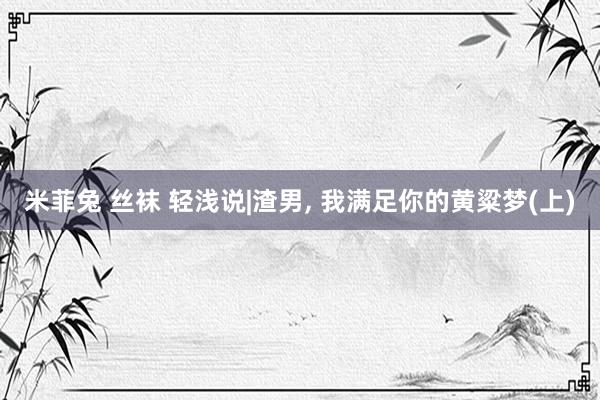 米菲兔 丝袜 轻浅说|渣男， 我满足你的黄粱梦(上)