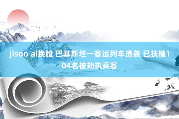 jisoo ai换脸 巴基斯坦一客运列车遭袭 已扶植104名被劫执乘客