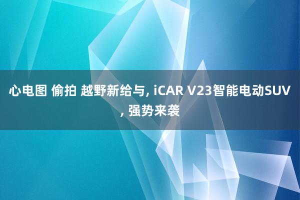 心电图 偷拍 越野新给与， iCAR V23智能电动SUV， 强势来袭