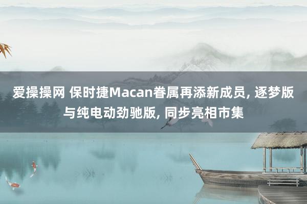 爱操操网 保时捷Macan眷属再添新成员， 逐梦版与纯电动劲驰版， 同步亮相市集