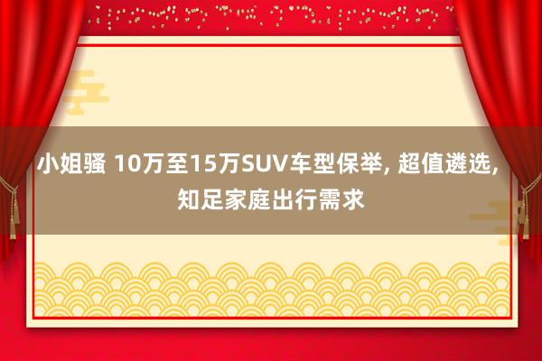 小姐骚 10万至15万SUV车型保举， 超值遴选， 知足家庭出行需求