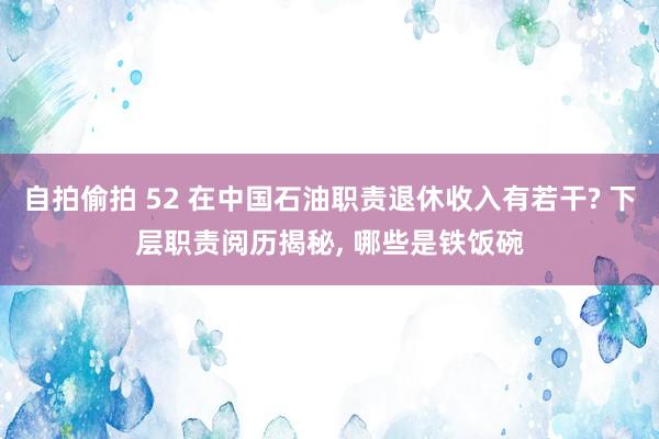 自拍偷拍 52 在中国石油职责退休收入有若干? 下层职责阅历揭秘， 哪些是铁饭碗