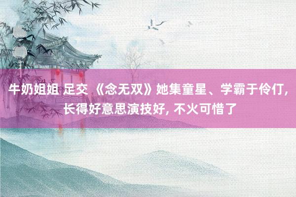 牛奶姐姐 足交 《念无双》她集童星、学霸于伶仃， 长得好意思演技好， 不火可惜了