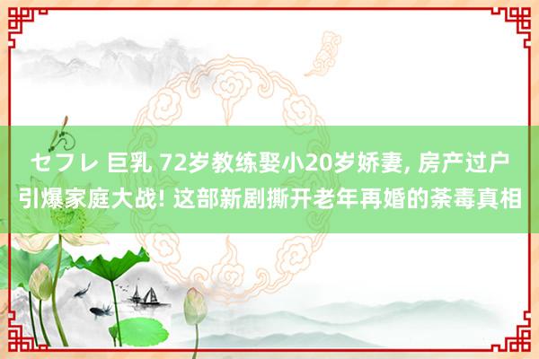 セフレ 巨乳 72岁教练娶小20岁娇妻， 房产过户引爆家庭大战! 这部新剧撕开老年再婚的荼毒真相