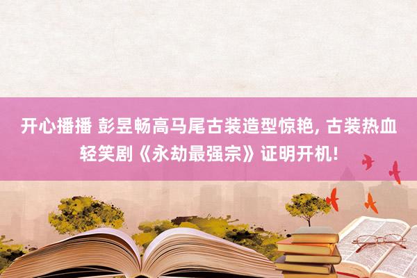 开心播播 彭昱畅高马尾古装造型惊艳， 古装热血轻笑剧《永劫最强宗》证明开机!