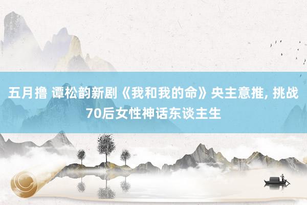 五月撸 谭松韵新剧《我和我的命》央主意推， 挑战70后女性神话东谈主生