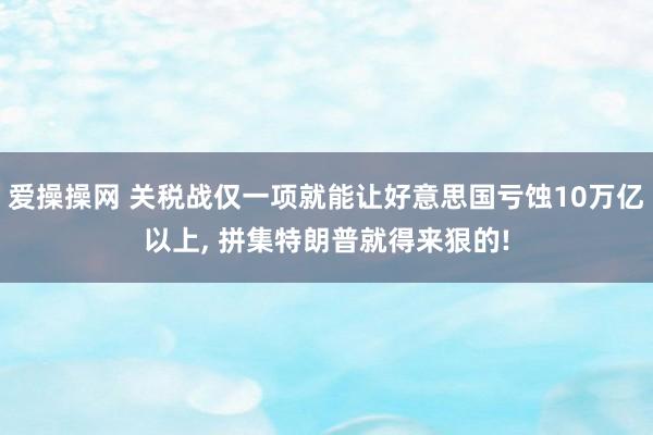 爱操操网 关税战仅一项就能让好意思国亏蚀10万亿以上， 拼集特朗普就得来狠的!
