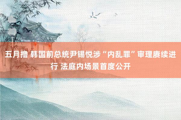 五月撸 韩国前总统尹锡悦涉“内乱罪”审理赓续进行 法庭内场景首度公开
