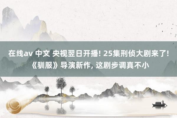 在线av 中文 央视翌日开播! 25集刑侦大剧来了! 《驯服》导演新作， 这剧步调真不小