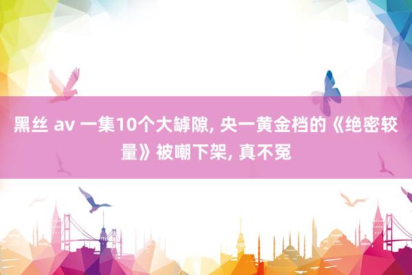黑丝 av 一集10个大罅隙， 央一黄金档的《绝密较量》被嘲下架， 真不冤
