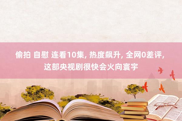 偷拍 自慰 连看10集， 热度飙升， 全网0差评， 这部央视剧很快会火向寰宇