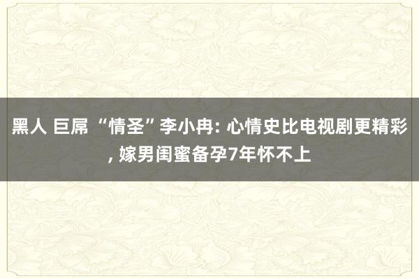 黑人 巨屌 “情圣”李小冉: 心情史比电视剧更精彩， 嫁男闺蜜备孕7年怀不上