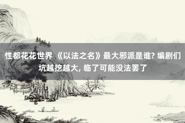 性都花花世界 《以法之名》最大邪派是谁? 编剧们坑越挖越大， 临了可能没法罢了