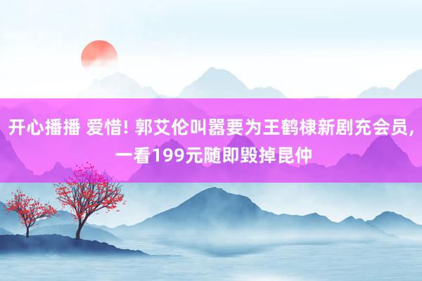 开心播播 爱惜! 郭艾伦叫嚣要为王鹤棣新剧充会员， 一看199元随即毁掉昆仲