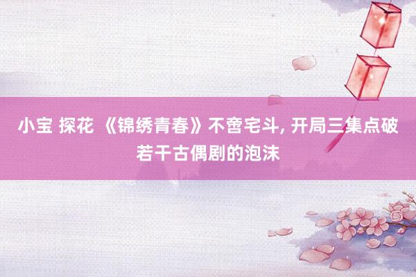小宝 探花 《锦绣青春》不啻宅斗， 开局三集点破若干古偶剧的泡沫