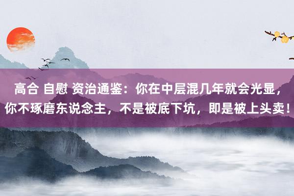 高合 自慰 资治通鉴:你在中层混几年就会光显,你不琢磨东说念主,不是被底下坑,即是被上头卖!