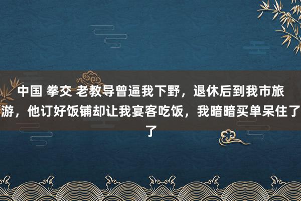 中国 拳交 老教导曾逼我下野，退休后到我市旅游，他订好饭铺却让我宴客吃饭，我暗暗买单呆住了