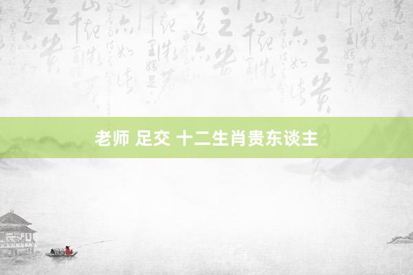 老师 足交 十二生肖贵东谈主