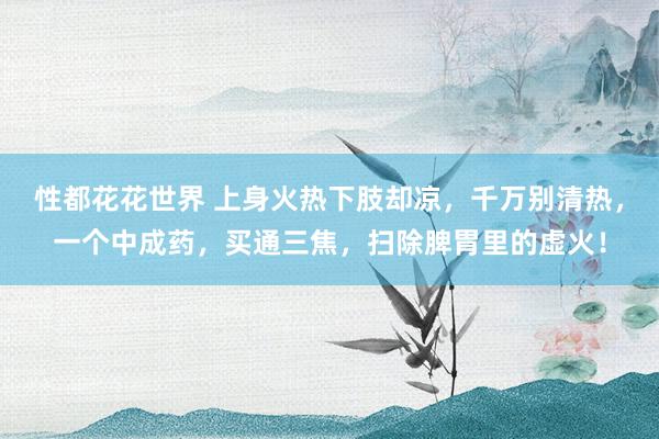性都花花世界 上身火热下肢却凉，千万别清热，一个中成药，买通三焦，扫除脾胃里的虚火！