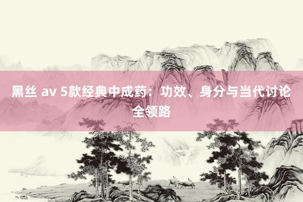 黑丝 av 5款经典中成药：功效、身分与当代讨论全领路