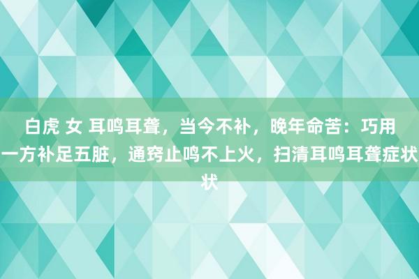 白虎 女 耳鸣耳聋，当今不补，晚年命苦：巧用一方补足五脏，通窍止鸣不上火，扫清耳鸣耳聋症状
